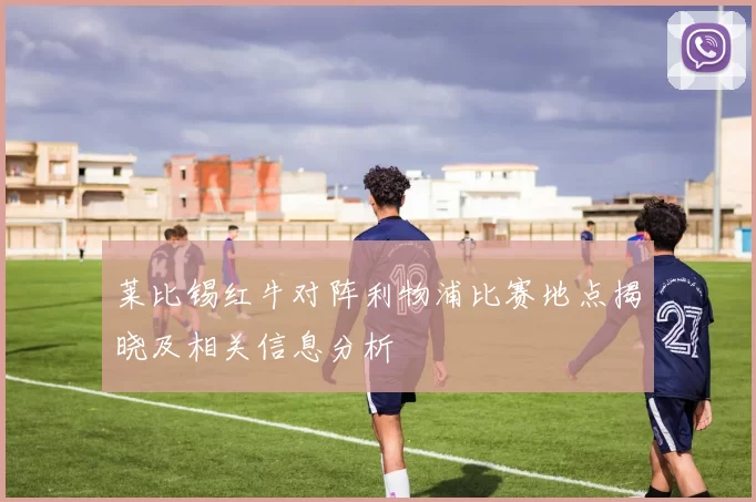 莱比锡红牛对阵利物浦比赛地点揭晓及相关信息分析