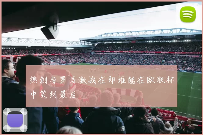 热刺与罗马激战在即谁能在欧联杯中笑到最后