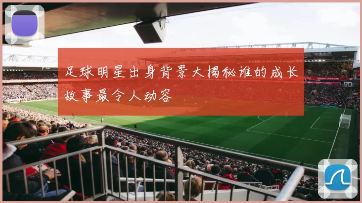 足球明星出身背景大揭秘谁的成长故事最令人动容