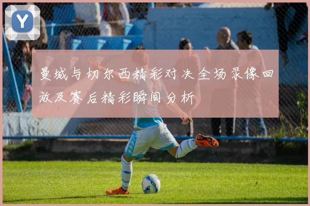 曼城与切尔西精彩对决全场录像回放及赛后精彩瞬间分析