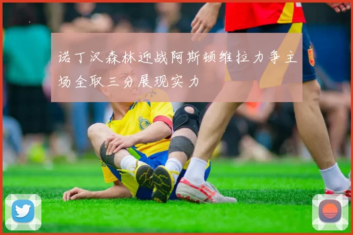 诺丁汉森林迎战阿斯顿维拉力争主场全取三分展现实力