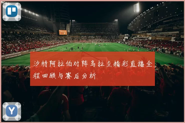 沙特阿拉伯对阵乌拉圭精彩直播全程回顾与赛后分析