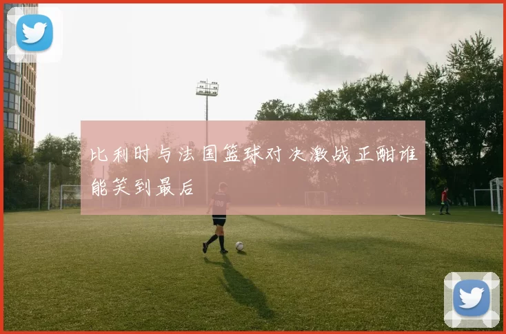 比利时与法国篮球对决激战正酣谁能笑到最后