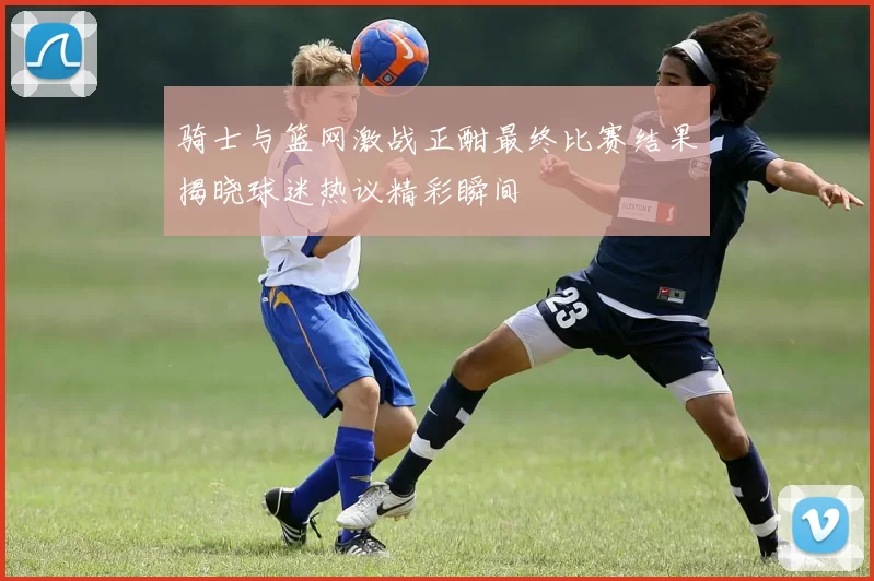 骑士与篮网激战正酣最终比赛结果揭晓球迷热议精彩瞬间