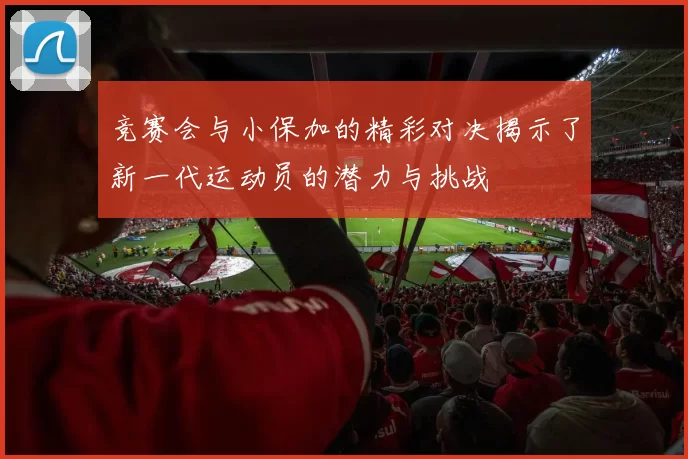 竞赛会与小保加的精彩对决揭示了新一代运动员的潜力与挑战